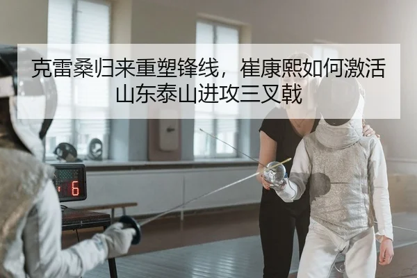 克雷桑归来重塑锋线，崔康熙如何激活山东泰山进攻三叉戟